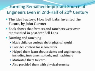 Farming Remained Important Source of
Engineers Even in 2nd-Half of 20th Century
 The Idea Factory: How Bell Labs Invented the
Future, by John Gertner
 Book shows that farmers and ranchers were over-
represented in post-war Bell Labs
 Farming and ranching
 Made children curious about physical world
 Provided context for school work
 Helped them learn about science and engineering,
including instruments, tools, and machinery
 Motivated them to learn
 Also provided them with physical exercise
 