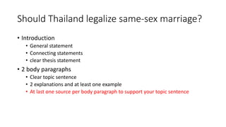 Should Thailand legalize same-sex marriage?
• Introduction
• General statement
• Connecting statements
• clear thesis statement
• 2 body paragraphs
• Clear topic sentence
• 2 explanations and at least one example
• At last one source per body paragraph to support your topic sentence
 