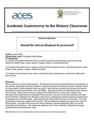  	
  	
  	
  	
  	
  	
  	
                                            	
  	
  	
  	
  	
  	
  	
  	
  	
  	
  	
  	
  	
  	
  	
  	
  	
  	
  	
  	
  	
  	
  	
  	
  	
  	
  	
  	
  	
     	
  
	
  
       Academic	
  Controversy	
  in	
  the	
  History	
  Classroom	
  
                            This workshop is sponsored in part by the Library of Congress Teaching with Primary Sources Eastern Region Program, coordinated by Waynesburg University.	
  




                                                                                                       Historical Question:


                                                Should	
  the	
  African	
  Elephant	
  be	
  protected?	
  
                                                                                                                                                   	
  


Author: Sarah Stolfi
Class/Grade Level: 7th grade World Studies
CT Standards:
2.1 Access and gather information from a variety of primary and secondary sources including
electronic media (maps, charts, graphs, images, artifacts, recording and text).

2.2 Interpret information from a variety of primary and secondary sources, including electronic media
(maps, charts, graphs, images, artifacts and text).

3.2 Analyze and evaluate human action in historical and/or contemporary context from alternative
point of view


Overview:
Africa is home to unique animal species. The global community is passionate about the protection of
this wild life, especially the African elephant. Large of tracts land have been set side in Eastern Africa
for conservation, where elephant herds can graze. Many African countries rely money from tourism
that features animal conservation, such as Safaris. Big game hunters are attracted to these areas to
hunt for sport. Many Africans have a quality of life where they live on less than a dollar a day.
Although African elephants are endangered they provide a source of income for poachers and also
food for families. Elephant ivory still gets a high price in underground markets and the consequences
for poaching are not stiff enough. Jail sentences are brief and the fines are not that high. For many
poor people, poaching is often worth the price. African elephants migrate and require vast areas of
land to graze. As parts of Africa become more urbanized, migrating elephants often end up the
where they do not belong. This makes the elephants even more venerable. Elephants eat large
quantities and consume farmer crops.

Yes:	
  Elephants	
  are	
  an	
  endangered	
  animal	
  and	
  need	
  protection	
  from	
  poachers	
  	
  
	
  
 