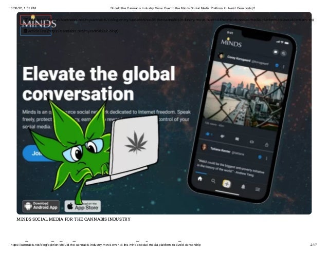 3/30/22, 1:51 PM Should the Cannabis Industry Move Over to the Minds Social Media Platform to Avoid Censorship?
https://cannabis.net/blog/opinion/should-the-cannabis-industry-move-over-to-the-minds-social-media-platform-to-avoid-censorship 2/17
MINDS SOCIAL MEDIA FOR THE CANNABIS INDUSTRY
h ld h bi d
 Edit Article (https://cannabis.net/mycannabis/c-blog-entry/update/should-the-cannabis-industry-move-over-to-the-minds-social-media-platform-to-avoid-censorship)
 Article List (https://cannabis.net/mycannabis/c-blog)
 