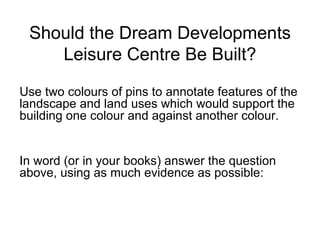 Should the Dream Developments Leisure Centre Be Built? Use two colours of pins to annotate features of the landscape and land uses which would support the building one colour and against another colour.  In word (or in your books) answer the question above, using as much evidence as possible: 