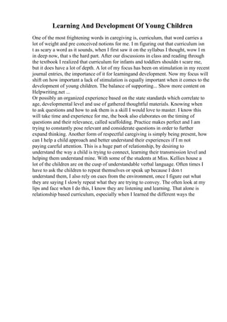Learning And Development Of Young Children
One of the most frightening words in caregiving is, curriculum, that word carries a
lot of weight and pre conceived notions for me. I m figuring out that curriculum isn
t as scary a word as it sounds, when I first saw it on the syllabus I thought, wow I m
in deep now, that s the hard part. After our discussions in class and reading through
the textbook I realized that curriculum for infants and toddlers shouldn t scare me,
but it does have a lot of depth. A lot of my focus has been on stimulation in my recent
journal entries, the importance of it for learningand development. Now my focus will
shift on how important a lack of stimulation is equally important when it comes to the
development of young children. The balance of supporting... Show more content on
Helpwriting.net ...
Or possibly an organized experience based on the state standards which correlate to
age, developmental level and use of gathered thoughtful materials. Knowing when
to ask questions and how to ask them is a skill I would love to master. I know this
will take time and experience for me, the book also elaborates on the timing of
questions and their relevance, called scaffolding. Practice makes perfect and I am
trying to constantly pose relevant and considerate questions in order to further
expand thinking. Another form of respectful caregiving is simply being present, how
can I help a child approach and better understand their experiences if I m not
paying careful attention. This is a huge part of relationship, by desiring to
understand the way a child is trying to connect, learning their transmission level and
helping them understand mine. With some of the students at Miss. Kellies house a
lot of the children are on the cusp of understandable verbal language. Often times I
have to ask the children to repeat themselves or speak up because I don t
understand them, I also rely on cues from the environment, once I figure out what
they are saying I slowly repeat what they are trying to convey. The often look at my
lips and face when I do this, I know they are listening and learning. That alone is
relationship based curriculum, especially when I learned the different ways the
 