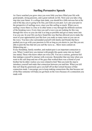 Surfing Persuasive Speech
As I have watched you grow since you were little you have filled your life with
good people, strong passions, and a great outlook on life. Next year you take a big
step into your future. It s college time dude, you should be a little nervous but at the
end of the day you re going to be fine, just look at your past. Let s put your past in
the perspective of surfinga wave, since you like surfing so much. When you re
surfing a wave there is a line or in other terms a way through the different sections
of the breaking wave. Every time you surf a wave you are looking for this way
through this wave so you can ride it as long as possible and get as many turns into
it as you can. In your life you have found this way that has allowed you to make the
most of your opportunities just like how you make as many turns as you can on
the wave. You have also surrounded yourself with family and friends that have
pushed you to go with your passions in life as long as you desire to, just like you are
able to pick the line that lets you surf the wave as... Show more content on
Helpwriting.net ...
Every friendship, family member, and student peer is an important connection to
you. When I watch how you interact with people this quote came into my head I
one stated, Those who know others are wise (29). You are a curious, generous kid
that indulges yourself to interact with everyone. Remember that one time when you
went to the surf shop and one of the guys that worked there was a friend of your
brother but he didn t realize you were related to him? But you took the step to
introduce yourself and make that connection between you and him. When you left
that surf shop he generously gave you half off on that wetsuit because of that
connection made. I encourage you to keep making connections like that because out
of the blue someone will help you get back on the wave because of a connection you
made with
 