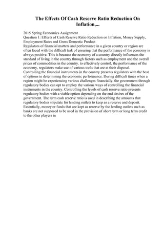 The Effects Of Cash Reserve Ratio Reduction On
Inflation,...
2015 Spring Economics Assignment
Question 1: Effects of Cash Reserve Ratio Reduction on Inflation, Money Supply,
Employment Rates and Gross Domestic Product
Regulators of financial matters and performance in a given country or region are
often faced with the difficult task of ensuring that the performance of the economy is
always positive. This is because the economy of a country directly influences the
standard of living in the country through factors such as employment and the overall
prices of commodities in the country. to effectively control, the performance of the
economy, regulators make use of various tools that are at their disposal.
Controlling the financial instruments in the country presents regulators with the best
of options in determining the economic performance. During difficult times when a
region might be experiencing various challenges financially, the government through
regulatory bodies can opt to employ the various ways of controlling the financial
instruments in the country. Controlling the levels of cash reserve ratio presents
regulatory bodies with a viable option depending on the end desires of the
government. The term cash reserve ratio is used in describing the amounts that
regulatory bodies stipulate for lending outlets to keep as a reserve and deposit.
Essentially, money or funds that are kept as reserve by the lending outlets such as
banks are not supposed to be used in the provision of short term or long term credit
to the other players in
 
