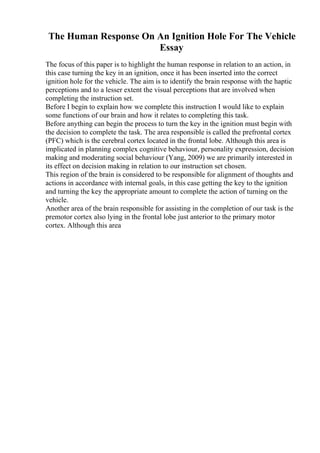 The Human Response On An Ignition Hole For The Vehicle
Essay
The focus of this paper is to highlight the human response in relation to an action, in
this case turning the key in an ignition, once it has been inserted into the correct
ignition hole for the vehicle. The aim is to identify the brain response with the haptic
perceptions and to a lesser extent the visual perceptions that are involved when
completing the instruction set.
Before I begin to explain how we complete this instruction I would like to explain
some functions of our brain and how it relates to completing this task.
Before anything can begin the process to turn the key in the ignition must begin with
the decision to complete the task. The area responsible is called the prefrontal cortex
(PFC) which is the cerebral cortex located in the frontal lobe. Although this area is
implicated in planning complex cognitive behaviour, personality expression, decision
making and moderating social behaviour (Yang, 2009) we are primarily interested in
its effect on decision making in relation to our instruction set chosen.
This region of the brain is considered to be responsible for alignment of thoughts and
actions in accordance with internal goals, in this case getting the key to the ignition
and turning the key the appropriate amount to complete the action of turning on the
vehicle.
Another area of the brain responsible for assisting in the completion of our task is the
premotor cortex also lying in the frontal lobe just anterior to the primary motor
cortex. Although this area
 