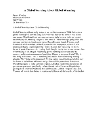 A Global Warning About Global Warming
James Winning
Professor Hoverman
SOCY 100
26 September 2014
A Global Warning About Global Warming
Global Warning did not really matter to me until the summer of 2014. Before then
global warning was just this thing that you would hear on the news or read in the
newspaper. This idea did not have much meaning to be because it did not impact
my everyday life. One day I began to hear about a Twitter message going viral. The
message was from a climatologist named Jason Box and it read, If even a small
fraction of Arctic sea floor carbon is released to the atmosphere, we re f d. It is
alarming to hear a scientist drop the f bomb. If Jason Box was going for shock
factor, it worked because after reading that I thought, maybe this is more serious then
we are taking it for. I began researching global warming and the data and the
numbers and the consequences are horrifying. I began to ask myself why? Why is
this being overlooked? This is happening and it feels like we are doing nothing
about it. Why? Why is this important? We live on this planet Earth and while it may
be that us as individuals will come and go there will be parts of use that remain.
One of these parts is call a Carbon Footprint. A Carbon Footprint is the amount of
greenhouse gases and specifically carbon dioxide emitted by something during a
given period. (Merriam Webster). You can think of a Carbon Footprint like a diet.
You can tell people that dieting is healthy and tell them all the benefits of dieting but
 