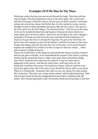 Examples Of If He Run In The Maze
When haw realize that they just not moved forward he laugh. Then hem ask him
why he laugh. Then haw prepared to run in to the maze again. He is much alive
and full of courage to find new cheese. He just stays in cheese station C and keeps
asking who moved my cheese. But before haw live the station he wrote a serious
thought for hem to think and lighten up and go after the new cheese. The quote in
the wall said If you do Not Change, You become Extinct . Then he run in the maze.
As he run he wondered about hem and laugh at it because he knew that hem is
keep asking who moved my cheese. Then as he run he right in the wall a signage s
and quotes. He keeps run and run in the maze and then he find small pieces of
cheese as he goes by but isn t enough for long time. He gets some from hem, for
hem to have the courage to come out the station C and look for cheese in the maze.
Things had change since the last time haw run in the maze. As he run he became
hopeless he wondered if it realistic for him to expect to find new cheese.... Show
more content on Helpwriting.net ...
Then as he looked back on the things he realized that the cheese in cheese station C
had not just gone overnight. As he remembered the amount of the cheese is getting
smaller and the remaining cheese is didn t taste good. Haw realized the change
most likely would not have taken him by surprise if only he watch what is
happening in the cheese. And then he realize that s sniff and scurry do. He
decided he would be more aware if he found new cheese. Then he stop for a rest
and wrote again in the wall of the maze it says Smell the Cheese often so you know
When It is Getting Old . Sometime later after not saw any cheese for what seemed
like a long time. Then haw saw a huge cheese station, which looked promising. Then
when he gets inside he became disappointed because there s nothing inside the
station. Haw became physically weak. He became afraid and losing hope to find new
 