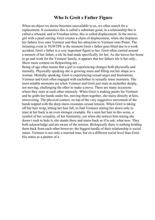 Who Is Greit s Father Figure
When an object we desire becomes unavailable to us, we often search for a
replacement. It economics this is called a substitute good, in a relationship this is
called a rebound, and in Freudian terms, this is called displacement. In the movie,
girl with a pearl earring, Greit creates a chain of displacement, when she displaces
her fathers love onto Vermeer and then her attraction to Vermeer onto Pieter. The
initiating event in TGWTPE is the moment Greit s father goes blind due to a work
accident. Greit s father is a very important figure to her. Greit often carried around
a memoir of her father, a tile he had made specifically for her. As she leaves her home
to go and work for the Vermeer family, it appears that her fathers tile is her only...
Show more content on Helpwriting.net ...
Being of age often means that a girl is experiencing changes both physically and
mentally. Physically speaking she is growing more and filling out her shape as a
woman. Mentally speaking, Greit is experiencing sexual urges and frustrations.
Vermeer and Greit often engaged with eachother in sexually tense moments. The
most notable moments are when Vermeer and Greit just stare at eachother deeply,
not moving, challenging the other to make a move. There are many occasions
where they stare at each other intensely. When Greit is making paints for Vermeer
and he grabs her hands under his, moving them together, she stares directly at him,
unwavering. The physical contact, on top of the very suggestive movement of the
hands topped with the deep stares resonates sexual tension. When Greit is taking
off her hair wrap, letting her hair fall, to find Vermeer staring her down only to
stare at her back is an even stronger example. He s seen her hair in this scene, a
symbol of her sexuality, of her femininity, yet when she notices him staring she
doesn t rush to hide it, she stands there and stares back as if to ask, what now. They
both acknowledge and are aware of the tension. Biologically there is nothing holding
them back from each other however; the biggest hurdle of their relationship is social
status. Vermeer is not only a married man, but on a different social level than Greit.
His status as a painter of a
 