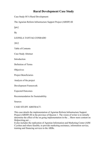Rural Development Case Study
Case Study Of A Rural Development:
The Agrarian Reform Infrastructure Support Project (ARISP) III
[pic]
By
LEONILA TANYAG CONRADO
2012
Table of Contents
Case Study Abstract
Introduction
Definition of Terms
Objectives
Project Beneficiaries
Analysis of the project
Development Framework
Expected Outcomes
Recommendation for Sustainability
Sources
CASE STUDY ABSTRACT:
This case details the implementation of Agrarian Reform Infrastructure Support
Project (ARISP) III in the province of Quezon 1. The vision of writer is to initially
determine the effect of the on going implementation in the ... Show more content on
Helpwriting.net ...
It also includes the replication of Agrarian Information and Marketing Center (AIM
C),when and where feasible, to provide marketing assistance, information service,
training and financing services to the ARBs.
 