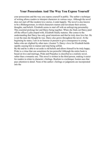 Your Possessions And The Way You Expose Yourself
your possessions and the way you expose yourself in public. The author s technique
of writing allows readers to interpret characters in various ways. Although the novel
does not start off like modern love stories, it ends happily. The novel is also known
to be a Bildungsroman, in which characters mature and reevaluate their actions,
thoughts, and beliefs. Elizabeth seems to start off with an unforgiving personality.
This essential prolongs her and Darcy being together. When she finds out Darcy paid
off the officer Lydia eloped with, Elizabeth finally matures. She comes to the
understanding that Darcy has only good intentions and that he truly does love her. He
is not the man she thought he was. Darcy also grows throughout the novel. At the
beginning he states, I am in no humour at present to give consequence to young
ladies who are slighted by other men. (Austen 7). Darcy s love for Elizabeth builds
rapidly causing him to mature and stop being selfish.
By the end he is able to set aside is old beliefs and allows himself to be truly happy.
Pride is a virtue that can sometimes be too powerful Although the entire book is
based on love and marriage, Pride and Prejudice is classified as a realistic novel,
rather than a romantic one. This novel is written in the third person, making it easier
for readers to relate to character s feelings. Realism is a technique Austen uses that
pays attention to detail. None of the author s feelings or judgments are incorporated
into the
 
