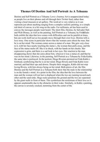 Themes Of Destino And Self Portrait As A Tehuana
Destino and Self Portrait as a Tehuana: Love s Journey Art is unappreciated today
as people live on their phones and sift through their Twitter feed, rather than
visiting a local museum or art gallery. The word art is very relative as it can
represent just about anything ranging from a complex realistic painting, to a simple
red sheet of canvas, to a hit song on the radio. For millennia, art has been used to
convey the messages people want heard. The short film, Destino, by Salvador Dali
and Walt Disney, as well as the painting, Self Portrait as a Tehuana, by Frida
Khalo
both exhibit the idea that love comes with difficulties and can be painful at times,
but can work itself out as two people move through their own lives. Destino tells a
love story. One scene in particular shows that the woman cares about the man, that
he is on her mind. The woman comes across a statue of a man. She gets very close
to it, with her face nearly touching the statue s, the woman then pulls away, and the
face of the statue melts off. She is in shock, with her hands on her cheeks. Her
expression is grim, and there is a sad look in her eyes. Her reaction to the man
disappearing shows that she cares about him, whoever it was a statue of, and that he
was on her mind. Likewise, in the painting, Self Portrait as a Tehuana by Frida Kahlo,
the same idea is portrayed. In the portrait, Diego Riverais pictured on Frida Kahlo s
forehead, symbolizing that he is on her mind. Diego Rivera and Frida Kahlo were
married, and had their ups and downs. Despite their struggles, Kahlo did not stop
loving Rivera, with him always being on her mind. Both pieces of art, the film
Destino and the Self Portrait as a Tehuana both show that the male in the relationship
is on the female s mind. At a point in the film, the idea that the love between the
man and the woman will not last is displayed when the two are running toward each
other and the sand sinks. Huge rocks penetrate the ground and the two are separated
by the giant walls in front of them. This symbolizes the misfortune of their love as it
appears unattainable due to the obstacles in their wake. Similarly, in Kahlo s painting,
the canvas is severely cracked, stemming from the center of the
 
