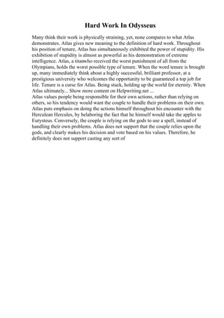 Hard Work In Odysseus
Many think their work is physically straining, yet, none compares to what Atlas
demonstrates. Atlas gives new meaning to the definition of hard work. Throughout
his position of tenure, Atlas has simultaneously exhibited the power of stupidity. His
exhibition of stupidity is almost as powerful as his demonstration of extreme
intelligence. Atlas, a titanwho received the worst punishment of all from the
Olympians, holds the worst possible type of tenure. When the word tenure is brought
up, many immediately think about a highly successful, brilliant professor, at a
prestigious university who welcomes the opportunity to be guaranteed a top job for
life. Tenure is a curse for Atlas. Being stuck, holding up the world for eternity. When
Atlas ultimately... Show more content on Helpwriting.net ...
Atlas values people being responsible for their own actions, rather than relying on
others, so his tendency would want the couple to handle their problems on their own.
Atlas puts emphasis on doing the actions himself throughout his encounter with the
Herculean Hercules, by belaboring the fact that he himself would take the apples to
Eurysteus. Conversely, the couple is relying on the gods to use a spell, instead of
handling their own problems. Atlas does not support that the couple relies upon the
gods, and clearly makes his decision and vote based on his values. Therefore, he
definitely does not support casting any sort of
 