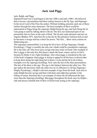 Jack And Piggy
Jack, Ralph, and Piggy
Sigmund Freud was a neurologist in the late 1800 s and early 1900 s. He believed
that everyone s personalities had three entities known as the Id, Ego, and Superego.
In the novel Lord of the Flies the author, William Golding, presents each one of these
entities through the main characters. The best examples of these would be
represented as Piggy being the superego, Ralph being the ego, and Jack being the id.
I am going to start by talking about is the Id. The Id is our instinctual part of our
personality that we have at the start of birth. The Id only seeks pleasure and acts on
impulse (Rathus 397). Jack best fits as the the Id. His primitive instincts kick in and
he becomes a savage and has a thirst for power. The first ... Show more content on
Helpwriting.net ...
The superegos responsibility is to keep the Id in line ( Id Ego Superego | Simply
Psychology ). Piggy is actually the only one i think could be considered a superego.
He is the only one who never goes savage and stays truly civilized. One example of
this is piggy is the only boy that doesn t attack the beast, simon, and try to kill it
because he thinks it isn t right (Golding). Also when piggy is murdered at the end
of the book it happens when piggy is trying to appeal to all the boys civilized sides
to keep them doing the right thing but it doesn t work and the Id in all of them
triumphs over the superego (Golding). Now onto the last of the three personalities.
The last of the three is the ego. The ego is the balance between the other two. The
ego makes the decisions while the other two try to influence it ( Id Ego Superego |
Simply Psychology ). Ralph is the best example of ego from the book. Jack tries to
make Ralph become savage and hunt with them and ralph does partake in the
killing of simon, therefore this is an example of where the Id influenced the Ego
more than the Superego (Golding). But piggy throughout the book stays by Ralph s
side and always reminds him of their civilized roots acting as his superego
 