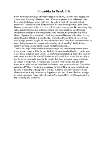 Disparities In Greek Life
From my basic knowledge of what college life is about, I assume most people join
a sorority or fraternity to become close. What these people want to become close
to in specific, I do not know, but I will like to figure out why through a strict
research of the topic at hand. I infer most of the time people join the Greek life to
become better connected to several people from the same gender. Because many high
schoolrelationships do not last long, joining will be an excellent idea for more
student relationships in a friend group to last a lifetime. By getting to live with a
cluster of people for a long time, I think the group will become quite close. Having
closer friends will lead to a sisterhood or brotherhood being formed. Does living
with a large group of people for an extended amount of time drive someone insane or
rather bring someone to a deeper understanding of a friendship? Will joining a
sorority give me... Show more content on Helpwriting.net ...
The life of a high school student is terribly tough, so I cannot imagine how much
more severe college will be for me. With all the new found difficultly, I might want
a safe house to retreat from school. Do the Greek members help each other study or
does every man fend for himself? People should search for a house that not only is
fun for them, but maybe look for the people that share a class or major with them
as well as to study with. It can also lead to deeper relationships that can help
someone actually survive the school experience. How are sororities and fraternities
categorized? What is the typical stereotype for them? How do most people decide
to join? What is the selling point of joining? Is there a cost to be initiated? Can I
choose which sorority I want or am I appointed to a specific one? Is there any type
of initial equipment I need before I can join? Is it possible to be fully committed to
the schooling and the Greek
 
