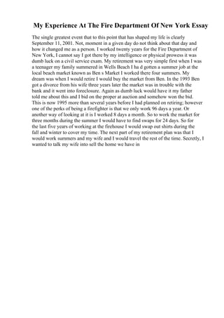My Experience At The Fire Department Of New York Essay
The single greatest event that to this point that has shaped my life is clearly
September 11, 2001. Not, moment in a given day do not think about that day and
how it changed me as a person. I worked twenty years for the Fire Department of
New York, I cannot say I got there by my intelligence or physical prowess it was
dumb luck on a civil service exam. My retirement was very simple first when I was
a teenager my family summered in Wells Beach I ha d gotten a summer job at the
local beach market known as Ben s Market I worked there four summers. My
dream was when I would retire I would buy the market from Ben. In the 1993 Ben
got a divorce from his wife three years later the market was in trouble with the
bank and it went into foreclosure. Again as dumb luck would have it my father
told me about this and I bid on the proper at auction and somehow won the bid.
This is now 1995 more than several years before I had planned on retiring; however
one of the perks of being a firefighter is that we only work 96 days a year. Or
another way of looking at it is I worked 8 days a month. So to work the market for
three months during the summer I would have to find swaps for 24 days. So for
the last five years of working at the firehouse I would swap out shirts during the
fall and winter to cover my time. The next part of my retirement plan was that I
would work summers and my wife and I would travel the rest of the time. Secretly, I
wanted to talk my wife into sell the home we have in
 