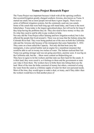 Yuma Project Research Paper
The Yuma Project was important because it dealt with all the uprising conflicts
that occurred.Irrigation greatly changed southern Arizona, also known as Yuma. It
started out small, but as more people moved there it grew largely. There were a
series of different irrigation systems, but the commonly used one was canals.
Some of the canals that were built long ago still stand today, and Yuma is the most
linked place. Yuma today is the largest agricultural place, but will not be for long if
they keep having the problems they do. They also need to have money so they can
fix what they need to and be able to pay workers to help.
Not only did the Yma Project affect farming and how irrigation worked, but it also
affected the people that lived around it. There was an issue that the Indians along the
Colorado River had. They were being pushed out of the area on both the California
side and the Arizona side because of the immigrants that came September 3, 1852.
They came on a boat called the Capacity . Not only did that boat carry the
immigrants, it also carried lumber and an engine for a steamboat (steamer) that
would be able to sail in twenty two inches of water. The Indians realized that Fort
Yuma was getting stronger and was not going anywhere, anytime soon. It was big on
the California side, but the ... Show more content on Helpwriting.net ...
They have to agree to let the workers and that state use their land for the canals. It
is their land, they were owed it, so it belongs to them and the government or state
can t take it from them. The workers have to bribe them into letting them use the
land. Most of the time the bribe consisted of money but others, consisted of using
the water from the canal as a lifetime supply of water for their own personal needs.
Most of the time, they would agree to make a deal, or treaty, and if they didn t then
the workers would have to find another piece of
 
