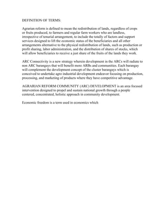 DEFINITION OF TERMS:
Agrarian reform is defined to mean the redistribution of lands, regardless of crops
or fruits produced, to farmers and regular farm workers who are landless,
irrespective of tenurial arrangement, to include the totally of factors and support
services designed to lift the economic status of the beneficiaries and all other
arrangements alternative to the physical redistribution of lands, such as production or
profit sharing, labor administration, and the distribution of shares of stocks, which
will allow beneficiaries to receive a just share of the fruits of the lands they work.
ARC Connectivity is a new strategy wherein development in the ARCs will radiate to
non ARC barangays that will benefit more ARBs and communities. Each barangay
will complement the development concept of the cluster barangays which is
conceived to undertake agro industrial development endeavor focusing on production,
processing, and marketing of products where they have competitive advantage.
AGRARIAN REFORM COMMUNITY (ARC) DEVELOPMENT is an area focused
intervention designed to propel and sustain national growth through a people
centered, concentrated, holistic approach in community development.
Economic freedom is a term used in economics which
 