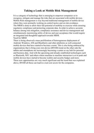 Taking a Look at Mobile Risk Management
It is a category of technology that is emerging to empower companies so to
recognize, mitigate and manage the risks that are associated with mobile devices.
Mobile Risk management is way beyond traditional management of mobile device
where they were primarily working on control tactics and on risk avoidance.
The MRM is done to allow their full potential of mobility to exercise while ensuring
regulatory compliance and protecting corporate data. In order to achieve accurate
balance among risk mitigation, compliance assurance and device management and
simultaneously maximizing utility of device and user acceptance that would require
an integrated and thoughtful approach towards MRM.
Need for MRM
There is being observed a mass proliferation of heterogeneous deployment of
Android, Windows, iOS and Blackberry and other platforms as well connected
mobile devices that have started to become a norm. This is also being embraced by
organizations that is bring your own device (BYOD) trend on the other side the
tablets and smartphone are increasingly becoming a center or say hub for personal
and business data. And with the upcoming and already established technologies such
as Bluetooth, NFC and others where machine to machine interaction is at its peak and
mobile devices have started to become wallets and security badges and more.
These new opportunities are very much significant and the trend that was explained
above, BYOD all these can lead to a real cost savers for the companies.
 