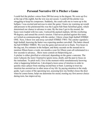 Personal Narrative Of A Pitcher s Game
I could feel the pitcher s stress from 200 feet away in the dugout. We were up five
at the top of the eighth, but the win was not secure. I could tell the pitcher was
struggling to keep his composure. Suddenly, the coach calls me to warm up in the
bullpen. I was excited and nervous to enter the game; I knew my warming up would
add pressure to the pitcherand this was the Legion Sub State Semifinal game, which
determined our chance to advance to state. By the time I got to the mound, the
bases were loaded with two outs. I noticed the packed stadium, felt the sweltering
90 degrees, and sensed the crowd s tension. I had never pitched against this team,
so I relied on communicating with the catcher. I threw a knee high fastball STRIKE
ONE. Next, I threw low and away curveball STRIKE TWO. The catcher signaled a
high fastball, knowing the batter was expecting another curveball. The batter chased
the ball STRIKE THREE. We won the game and moved on to finals. Two hours in
the dug out, five minutes in the bullpen, and thirty seconds on the mound not to
mention fifteen hours a week, ten months a year for fifteen years all culminated in a
few seconds to advance... Show more content on Helpwriting.net ...
A pitcher is either glorified or criticized, depending on the game s outcome. The
more I played, the more I learned to ignore noise, doubt, and the past to focus on
the immediate. To pitch well, I live in the moment while simultaneously knowing
what is happening behind me. I developed a keen sense of intuition in order to
quickly stop a player from stealing second base or bunt. Learning to trust my
intuition has assisted me in other areas of my life: by paying attention to the study
guide, I get a sense of the upcoming test, assessing how my brother closes the door
when he comes home, helps me determine his mood, trusting my first answer choice
during tests, has improved my
 