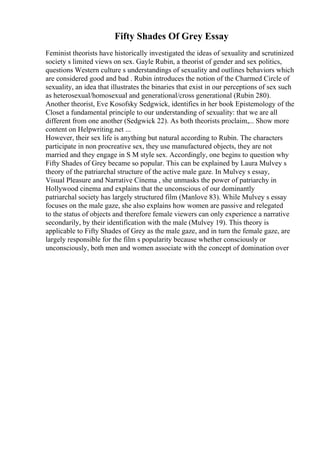 Fifty Shades Of Grey Essay
Feminist theorists have historically investigated the ideas of sexuality and scrutinized
society s limited views on sex. Gayle Rubin, a theorist of gender and sex politics,
questions Western culture s understandings of sexuality and outlines behaviors which
are considered good and bad . Rubin introduces the notion of the Charmed Circle of
sexuality, an idea that illustrates the binaries that exist in our perceptions of sex such
as heterosexual/homosexual and generational/cross generational (Rubin 280).
Another theorist, Eve Kosofsky Sedgwick, identifies in her book Epistemology of the
Closet a fundamental principle to our understanding of sexuality: that we are all
different from one another (Sedgwick 22). As both theorists proclaim,... Show more
content on Helpwriting.net ...
However, their sex life is anything but natural according to Rubin. The characters
participate in non procreative sex, they use manufactured objects, they are not
married and they engage in S M style sex. Accordingly, one begins to question why
Fifty Shades of Grey became so popular. This can be explained by Laura Mulvey s
theory of the patriarchal structure of the active male gaze. In Mulvey s essay,
Visual Pleasure and Narrative Cinema , she unmasks the power of patriarchy in
Hollywood cinema and explains that the unconscious of our dominantly
patriarchal society has largely structured film (Manlove 83). While Mulvey s essay
focuses on the male gaze, she also explains how women are passive and relegated
to the status of objects and therefore female viewers can only experience a narrative
secondarily, by their identification with the male (Mulvey 19). This theory is
applicable to Fifty Shades of Grey as the male gaze, and in turn the female gaze, are
largely responsible for the film s popularity because whether consciously or
unconsciously, both men and women associate with the concept of domination over
 