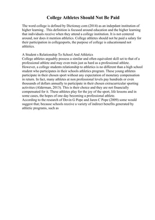 College Athletes Should Not Be Paid
The word college is defined by Dictionay.com (2014) as an indepdant institution of
higher learning . This definition is focused around education and the higher learning
that individuals receive when they attend a college institution. It is not centered
around, nor does it mention athletics. College athletes should not be paid a salary for
their participation in collegesports, the purpose of college is educationand not
athletics.
A Student s Relationship To School And Athletics
College athletes arguably possess a similar and often equivalent skill set to that of a
professional athlete and may even train just as hard as a professional athlete.
However, a college students relationship to athletics is no different than a high school
student who participates in their schools athletics program. These young athletes
participate in their chosen sport without any expectation of monetary compensation
in return. In fact, many athletes at non professional levels pay hundreds or even
thousands of dollars annually to participate in their chosen extracurricular sporting
activities (Alderman, 2013). This is their choice and they are not financially
compensated for it. These athletes play for the joy of the sport, life lessons and in
some cases, the hopes of one day becoming a professional athlete.
According to the research of Devin G Pope and Jaren C Pope (2009) some would
suggest that; because schools receive a variety of indirect benefits generated by
athletic programs, such as
 