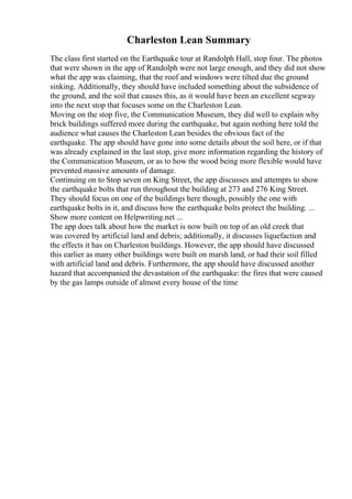 Charleston Lean Summary
The class first started on the Earthquake tour at Randolph Hall, stop four. The photos
that were shown in the app of Randolph were not large enough, and they did not show
what the app was claiming, that the roof and windows were tilted due the ground
sinking. Additionally, they should have included something about the subsidence of
the ground, and the soil that causes this, as it would have been an excellent segway
into the next stop that focuses some on the Charleston Lean.
Moving on the stop five, the Communication Museum, they did well to explain why
brick buildings suffered more during the earthquake, but again nothing here told the
audience what causes the Charleston Lean besides the obvious fact of the
earthquake. The app should have gone into some details about the soil here, or if that
was already explained in the last stop, give more information regarding the history of
the Communication Museum, or as to how the wood being more flexible would have
prevented massive amounts of damage.
Continuing on to Stop seven on King Street, the app discusses and attempts to show
the earthquake bolts that run throughout the building at 273 and 276 King Street.
They should focus on one of the buildings here though, possibly the one with
earthquake bolts in it, and discuss how the earthquake bolts protect the building. ...
Show more content on Helpwriting.net ...
The app does talk about how the market is now built on top of an old creek that
was covered by artificial land and debris; additionally, it discusses liquefaction and
the effects it has on Charleston buildings. However, the app should have discussed
this earlier as many other buildings were built on marsh land, or had their soil filled
with artificial land and debris. Furthermore, the app should have discussed another
hazard that accompanied the devastation of the earthquake: the fires that were caused
by the gas lamps outside of almost every house of the time
 