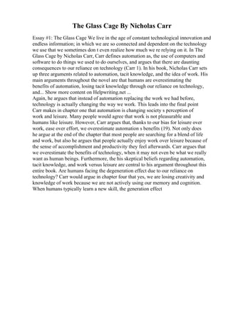 The Glass Cage By Nicholas Carr
Essay #1: The Glass Cage We live in the age of constant technological innovation and
endless information; in which we are so connected and dependent on the technology
we use that we sometimes don t even realize how much we re relying on it. In The
Glass Cage by Nicholas Carr, Carr defines automation as, the use of computers and
software to do things we used to do ourselves, and argues that there are daunting
consequences to our reliance on technology (Carr 1). In his book, Nicholas Carr sets
up three arguments related to automation, tacit knowledge, and the idea of work. His
main arguments throughout the novel are that humans are overestimating the
benefits of automation, losing tacit knowledge through our reliance on technology,
and... Show more content on Helpwriting.net ...
Again, he argues that instead of automation replacing the work we had before,
technology is actually changing the way we work. This leads into the final point
Carr makes in chapter one that automation is changing society s perception of
work and leisure. Many people would agree that work is not pleasurable and
humans like leisure. However, Carr argues that, thanks to our bias for leisure over
work, ease over effort, we overestimate automation s benefits (19). Not only does
he argue at the end of the chapter that most people are searching for a blend of life
and work, but also he argues that people actually enjoy work over leisure because of
the sense of accomplishment and productivity they feel afterwards. Carr argues that
we overestimate the benefits of technology, when it may not even be what we really
want as human beings. Furthermore, the his skeptical beliefs regarding automation,
tacit knowledge, and work versus leisure are central to his argument throughout this
entire book. Are humans facing the degeneration effect due to our reliance on
technology? Carr would argue in chapter four that yes, we are losing creativity and
knowledge of work because we are not actively using our memory and cognition.
When humans typically learn a new skill, the generation effect
 
