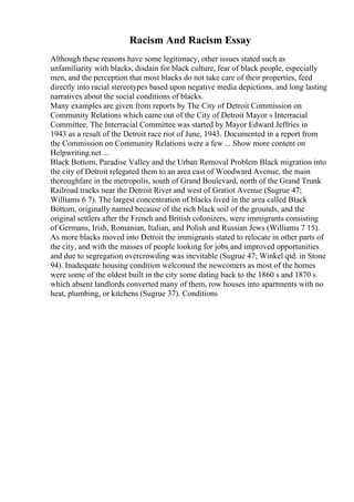 Racism And Racism Essay
Although these reasons have some legitimacy, other issues stated such as
unfamiliarity with blacks, disdain for black culture, fear of black people, especially
men, and the perception that most blacks do not take care of their properties, feed
directly into racial stereotypes based upon negative media depictions, and long lasting
narratives about the social conditions of blacks.
Many examples are given from reports by The City of Detroit Commission on
Community Relations which came out of the City of Detroit Mayor s Interracial
Committee. The Interracial Committee was started by Mayor Edward Jeffries in
1943 as a result of the Detroit race riot of June, 1943. Documented in a report from
the Commission on Community Relations were a few ... Show more content on
Helpwriting.net ...
Black Bottom, Paradise Valley and the Urban Removal Problem Black migration into
the city of Detroit relegated them to an area east of Woodward Avenue, the main
thoroughfare in the metropolis, south of Grand Boulevard, north of the Grand Trunk
Railroad tracks near the Detroit River and west of Gratiot Avenue (Sugrue 47;
Williams 6 7). The largest concentration of blacks lived in the area called Black
Bottom, originally named because of the rich black soil of the grounds, and the
original settlers after the French and British colonizers, were immigrants consisting
of Germans, Irish, Romanian, Italian, and Polish and Russian Jews (Williams 7 15).
As more blacks moved into Detroit the immigrants stated to relocate in other parts of
the city, and with the masses of people looking for jobs and improved opportunities
and due to segregation overcrowding was inevitable (Sugrue 47; Winkel qtd. in Stone
94). Inadequate housing condition welcomed the newcomers as most of the homes
were some of the oldest built in the city some dating back to the 1860 s and 1870 s
which absent landlords converted many of them, row houses into apartments with no
heat, plumbing, or kitchens (Sugrue 37). Conditions
 