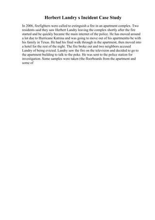 Herbert Landry s Incident Case Study
In 2006, firefighters were called to extinguish a fire in an apartment complex. Two
residents said they saw Herbert Landry leaving the complex shortly after the fire
started and he quickly became the main internet of the police. He has moved around
a lot due to Hurricane Katrina and was going to move out of his apartmentto be with
his family in Texas. He had his final walk through in the apartment, then moved into
a hotel for the rest of the night. The fire broke out and two neighbors accused
Landry of being evicted. Landry saw the fire on the television and decided to go to
the apartment building to talk to the poke. He was sent to the police station for
investigation. Some samples were taken (the floorboards from the apartment and
some of
 