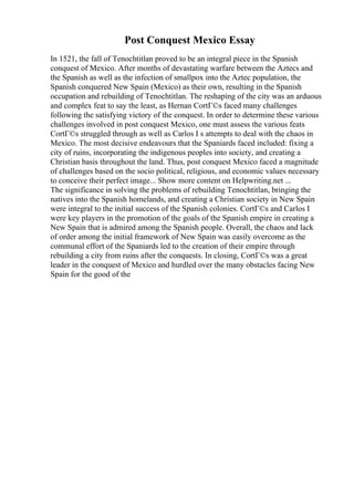 Post Conquest Mexico Essay
In 1521, the fall of Tenochtitlan proved to be an integral piece in the Spanish
conquest of Mexico. After months of devastating warfare between the Aztecs and
the Spanish as well as the infection of smallpox into the Aztec population, the
Spanish conquered New Spain (Mexico) as their own, resulting in the Spanish
occupation and rebuilding of Tenochtitlan. The reshaping of the city was an arduous
and complex feat to say the least, as Hernan CortГ©s faced many challenges
following the satisfying victory of the conquest. In order to determine these various
challenges involved in post conquest Mexico, one must assess the various feats
CortГ©s struggled through as well as Carlos I s attempts to deal with the chaos in
Mexico. The most decisive endeavours that the Spaniards faced included: fixing a
city of ruins, incorporating the indigenous peoples into society, and creating a
Christian basis throughout the land. Thus, post conquest Mexico faced a magnitude
of challenges based on the socio political, religious, and economic values necessary
to conceive their perfect image... Show more content on Helpwriting.net ...
The significance in solving the problems of rebuilding Tenochtitlan, bringing the
natives into the Spanish homelands, and creating a Christian society in New Spain
were integral to the initial success of the Spanish colonies. CortГ©s and Carlos I
were key players in the promotion of the goals of the Spanish empire in creating a
New Spain that is admired among the Spanish people. Overall, the chaos and lack
of order among the initial framework of New Spain was easily overcome as the
communal effort of the Spaniards led to the creation of their empire through
rebuilding a city from ruins after the conquests. In closing, CortГ©s was a great
leader in the conquest of Mexico and hurdled over the many obstacles facing New
Spain for the good of the
 