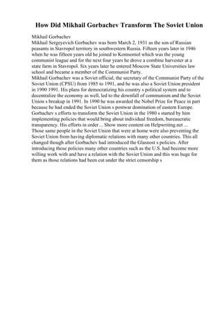 How Did Mikhail Gorbachev Transform The Soviet Union
Mikhail Gorbachev
Mikhail Sergeyevich Gorbachev was born March 2, 1931 as the son of Russian
peasants in Stavropol territory in southwestern Russia. Fifteen years later in 1946
when he was fifteen years old he joined to Komsomol which was the young
communist league and for the next four years he drove a combine harvester at a
state farm in Stavropol. Six years later he entered Moscow State Universities law
school and became a member of the Communist Party.
Mikhail Gorbachev was a Soviet official, the secretary of the Communist Party of the
Soviet Union (CPSU) from 1985 to 1991, and he was also a Soviet Union president
in 1990 1991. His plans for democratizing his country s political system and to
decentralize the economy as well, led to the downfall of communism and the Soviet
Union s breakup in 1991. In 1990 he was awarded the Nobel Prize for Peace in part
because he had ended the Soviet Union s postwar domination of eastern Europe.
Gorbachev s efforts to transform the Soviet Union in the 1980 s started by him
implementing policies that would bring about individual freedom, bureaucratic
transparency. His efforts in order ... Show more content on Helpwriting.net ...
Those same people in the Soviet Union that were at home were also preventing the
Soviet Union from having diplomatic relations with many other countries. This all
changed though after Gorbachev had introduced the Glasnost s policies. After
introducing those policies many other countries such as the U.S. had become more
willing work with and have a relation with the Soviet Union and this was huge for
them as those relations had been cut under the strict censorship s
 