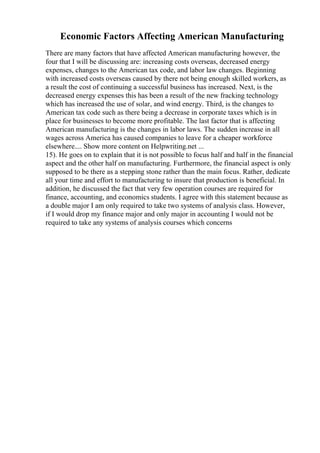 Economic Factors Affecting American Manufacturing
There are many factors that have affected American manufacturing however, the
four that I will be discussing are: increasing costs overseas, decreased energy
expenses, changes to the American tax code, and labor law changes. Beginning
with increased costs overseas caused by there not being enough skilled workers, as
a result the cost of continuing a successful business has increased. Next, is the
decreased energy expenses this has been a result of the new fracking technology
which has increased the use of solar, and wind energy. Third, is the changes to
American tax code such as there being a decrease in corporate taxes which is in
place for businesses to become more profitable. The last factor that is affecting
American manufacturing is the changes in labor laws. The sudden increase in all
wages across America has caused companies to leave for a cheaper workforce
elsewhere.... Show more content on Helpwriting.net ...
15). He goes on to explain that it is not possible to focus half and half in the financial
aspect and the other half on manufacturing. Furthermore, the financial aspect is only
supposed to be there as a stepping stone rather than the main focus. Rather, dedicate
all your time and effort to manufacturing to insure that production is beneficial. In
addition, he discussed the fact that very few operation courses are required for
finance, accounting, and economics students. I agree with this statement because as
a double major I am only required to take two systems of analysis class. However,
if I would drop my finance major and only major in accounting I would not be
required to take any systems of analysis courses which concerns
 