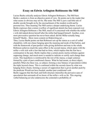 Essay on Edwin Arlington Robinsons the Mill
Lucius Beebe critically analyzes Edwin Arlington Robinson s, The Mill best.
Beebe s analysis is from an objective point of view. He points out to the reader that
what seems so obvious may not be. She notes The Mill is just a sad little tale of
double suicide brought on by the encroachment of the modern world and by
personal loss. Thus meaning The Mill carries a deeper underlying theme. Lucius
Beebe expresses that a minor overflow of significant details has been exposed over
Edwin Arlington Robinson s The Mill, much of it concerned with whether the miller
s wife did indeed drown herself after the miller had hanged himself. Another, even
more provocative question has never been asked: did the Miller actually hang
himself? Beebe... Show more content on Helpwriting.net ...
Thus, Lucius Beebe points out that Robinson sets up the stanza as a sort of verbal
chandelier, with one clause hanging upon the meaning and mode of that before, and
with the framework of past perfect verbs giving definition and tone to the whole.
Robinson achieves much the same effect in the second stanza, which opens with the
miller s wife sick with a fear that had no form, which implies that the fear has a
continuation in the past. Beebe implies that a certain poetic inertia militates against
supposing change, and much more is needed to indicate or certify such change than
exists. This hypothesis is reinforced by the rest of the stanza, a single sentence
formed by a pair of past conditional clauses. What he had meant, as direct object,
parallels What else there was, as subject, forming a nice balance of speculation within
the triple layered clause. This is continued within the second clause by what was
hanging from a beam, forming a seesaw of supposition that is given another push by
the predicate Would not have heeded, another past conditional verb.
Beebe suggests that this back and forth structure intensifies the pervasive aura of
speculation that surrounds all we know of the miller s wife so far. This ongoing
verbal balancing act also underscores the connotative probability of
 