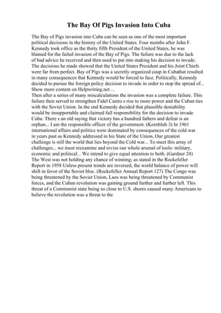 The Bay Of Pigs Invasion Into Cuba
The Bay of Pigs invasion into Cuba can be seen as one of the most important
political decisions in the history of the United States. Four months after John F.
Kennedy took office as the thirty fifth President of the United States, he was
blamed for the failed invasion of the Bay of Pigs. The failure was due to the lack
of bad advice he received and then used to put into making his decision to invade.
The decisions he made showed that the United States President and his Joint Chiefs
were far from perfect. Bay of Pigs was a secretly organized coup in Cubathat resulted
in many consequences that Kennedy would be forced to face. Politically, Kennedy
decided to pursue the foreign policy decision to invade in order to stop the spread of...
Show more content on Helpwriting.net ...
Then after a series of many miscalculations the invasion was a complete failure. This
failure then served to strengthen Fidel Castro s rise to more power and the Cuban ties
with the Soviet Union. In the end Kennedy decided that plausible deniability
would be insupportable and claimed full responsibility for the decision to invade
Cuba: There s an old saying that victory has a hundred fathers and defeat is an
orphan... I am the responsible officer of the government. (Kornbluh 3) In 1961
international affairs and politics were dominated by consequences of the cold war
in years past as Kennedy addressed in his State of the Union, Our greatest
challenge is still the world that lies beyond the Cold war... To meet this array of
challenges... we must reexamine and revise our whole arsenal of tools: military,
economic and political... We intend to give equal attention to both. (Gardner 24)
The West was not holding any chance of winning; as stated in the Rockefeller
Report in 1958 Unless present trends are reversed, the world balance of power will
shift in favor of the Soviet bloc. (Rockefeller Annual Report 127) The Congo was
being threatened by the Soviet Union, Laos was being threatened by Communist
forces, and the Cuban revolution was gaining ground further and further left. This
threat of a Communist state being so close to U.S. shores caused many Americans to
believe the revolution was a threat to the
 