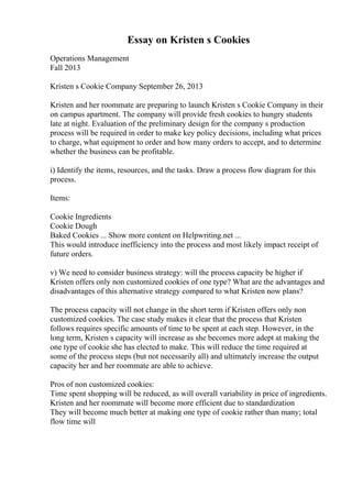 Essay on Kristen s Cookies
Operations Management
Fall 2013
Kristen s Cookie Company September 26, 2013
Kristen and her roommate are preparing to launch Kristen s Cookie Company in their
on campus apartment. The company will provide fresh cookies to hungry students
late at night. Evaluation of the preliminary design for the company s production
process will be required in order to make key policy decisions, including what prices
to charge, what equipment to order and how many orders to accept, and to determine
whether the business can be profitable.
i) Identify the items, resources, and the tasks. Draw a process flow diagram for this
process.
Items:
Cookie Ingredients
Cookie Dough
Baked Cookies ... Show more content on Helpwriting.net ...
This would introduce inefficiency into the process and most likely impact receipt of
future orders.
v) We need to consider business strategy: will the process capacity be higher if
Kristen offers only non customized cookies of one type? What are the advantages and
disadvantages of this alternative strategy compared to what Kristen now plans?
The process capacity will not change in the short term if Kristen offers only non
customized cookies. The case study makes it clear that the process that Kristen
follows requires specific amounts of time to be spent at each step. However, in the
long term, Kristen s capacity will increase as she becomes more adept at making the
one type of cookie she has elected to make. This will reduce the time required at
some of the process steps (but not necessarily all) and ultimately increase the output
capacity her and her roommate are able to achieve.
Pros of non customized cookies:
Time spent shopping will be reduced, as will overall variability in price of ingredients.
Kristen and her roommate will become more efficient due to standardization
They will become much better at making one type of cookie rather than many; total
flow time will
 