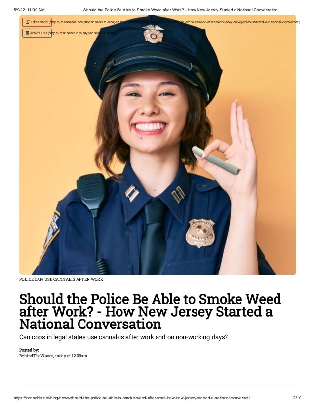 5/9/22, 11:39 AM Should the Police Be Able to Smoke Weed after Work? - How New Jersey Started a National Conversation
https://cannabis.net/blog/news/should-the-police-be-able-to-smoke-weed-after-work-how-new-jersey-started-a-national-conversati 2/10
POLICE CAN USE CANNABIS AFTER WORK
Should the Police Be Able to Smoke Weed
after Work? - How New Jersey Started a
National Conversation
Can cops in legal states use cannabis after work and on non-working days?
Posted by:

BehindTheWaves, today at 12:00am
 Edit Article (https://cannabis.net/mycannabis/c-blog-entry/update/should-the-police-be-able-to-smoke-weed-after-work-how-new-jersey-started-a-national-conversati)
 Article List (https://cannabis.net/mycannabis/c-blog)
 