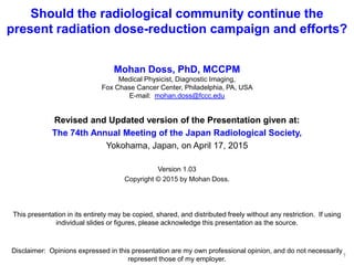 Should the radiological community continue the
present radiation dose-reduction campaign and efforts?
Mohan Doss, PhD, MCCPM
Medical Physicist, Diagnostic Imaging,
Fox Chase Cancer Center, Philadelphia, PA, USA
E-mail: mohan.doss@fccc.edu
Revised and Updated version of the Presentation given at:
The 74th Annual Meeting of the Japan Radiological Society,
Yokohama, Japan, on April 17, 2015
Version 1.11
Copyright © 2015 by Mohan Doss.
This presentation in its entirety may be copied, shared, and distributed freely without any restriction. If using
individual slides or figures, please acknowledge this presentation as the source.
Disclaimer: Opinions expressed in this presentation are my own professional opinion, and do not necessarily
represent those of my employer.
1
 
