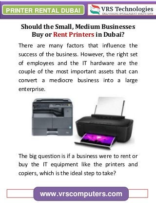 PRINTER RENTAL DUBAI
www.vrscomputers.com
Should the Small, Medium Businesses
Buy or Rent Printers in Dubai?
There are many factors that influence the
success of the business. However, the right set
of employees and the IT hardware are the
couple of the most important assets that can
convert a mediocre business into a large
enterprise.
The big question is if a business were to rent or
buy the IT equipment like the printers and
copiers, which is the ideal step to take?
 
