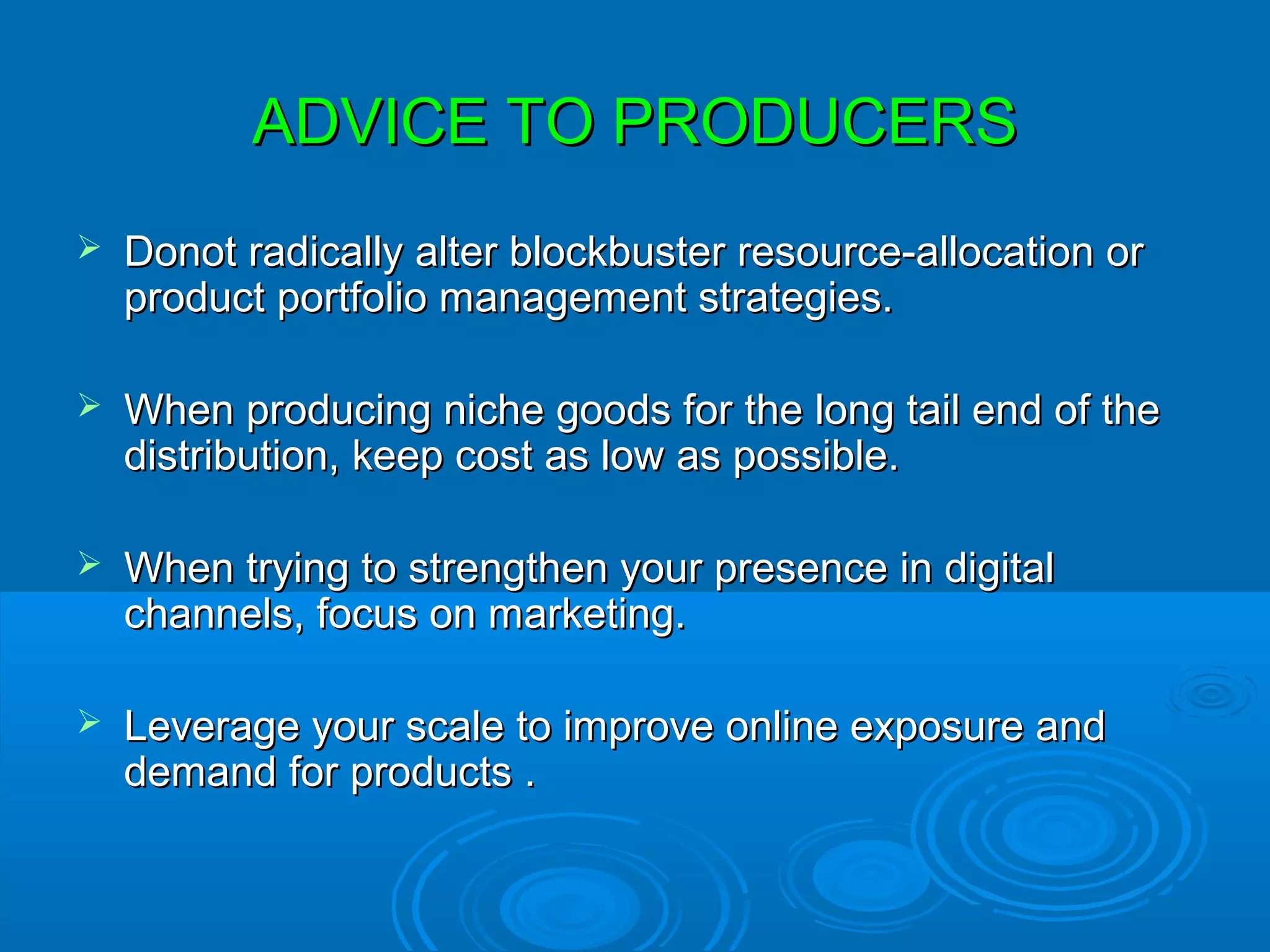 ADVICE TO PRODUCERS
   Donot radically alter blockbuster resource-allocation or
    product portfolio management strategies.

   When producing niche goods for the long tail end of the
    distribution, keep cost as low as possible.

   When trying to strengthen your presence in digital
    channels, focus on marketing.

   Leverage your scale to improve online exposure and
    demand for products .
 