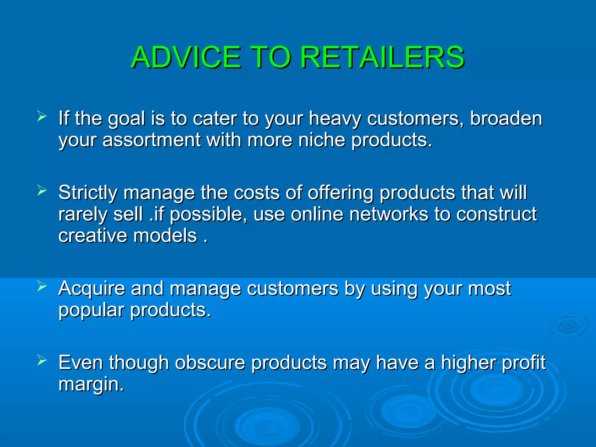 ADVICE TO RETAILERS
   If the goal is to cater to your heavy customers, broaden
    your assortment with more niche products.

   Strictly manage the costs of offering products that will
    rarely sell .if possible, use online networks to construct
    creative models .

   Acquire and manage customers by using your most
    popular products.

   Even though obscure products may have a higher profit
    margin.
 