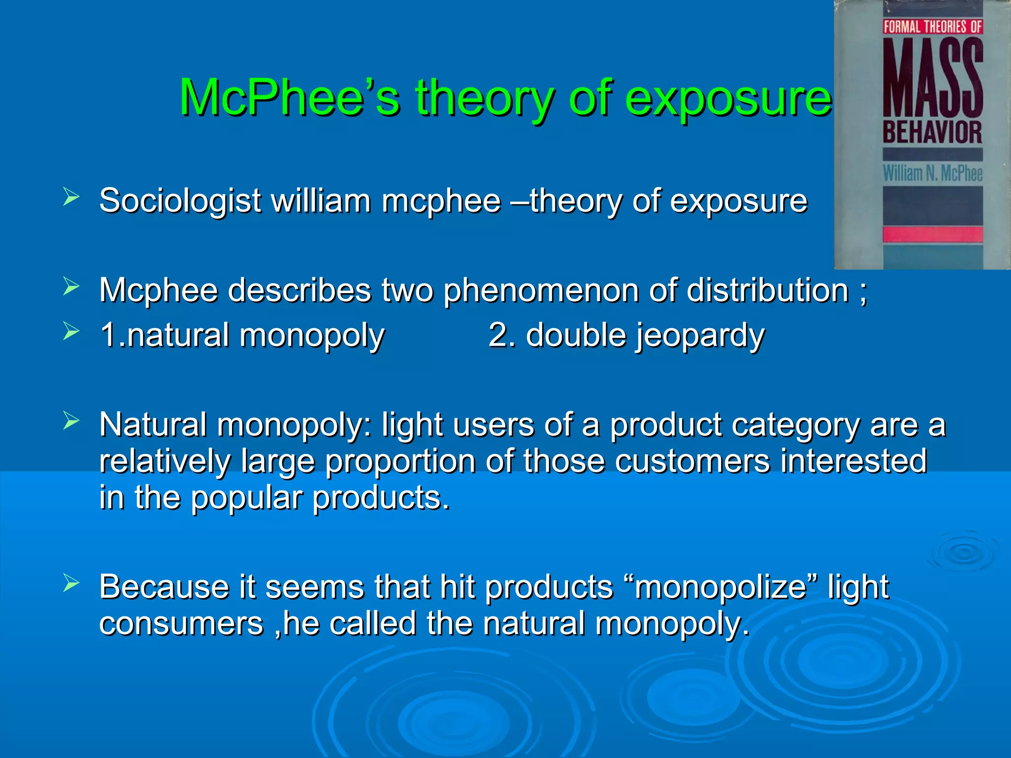 McPhee’s theory of exposure
   Sociologist william mcphee –theory of exposure

   Mcphee describes two phenomenon of distribution ;
   1.natural monopoly     2. double jeopardy

   Natural monopoly: light users of a product category are a
    relatively large proportion of those customers interested
    in the popular products.

   Because it seems that hit products “monopolize” light
    consumers ,he called the natural monopoly.
 