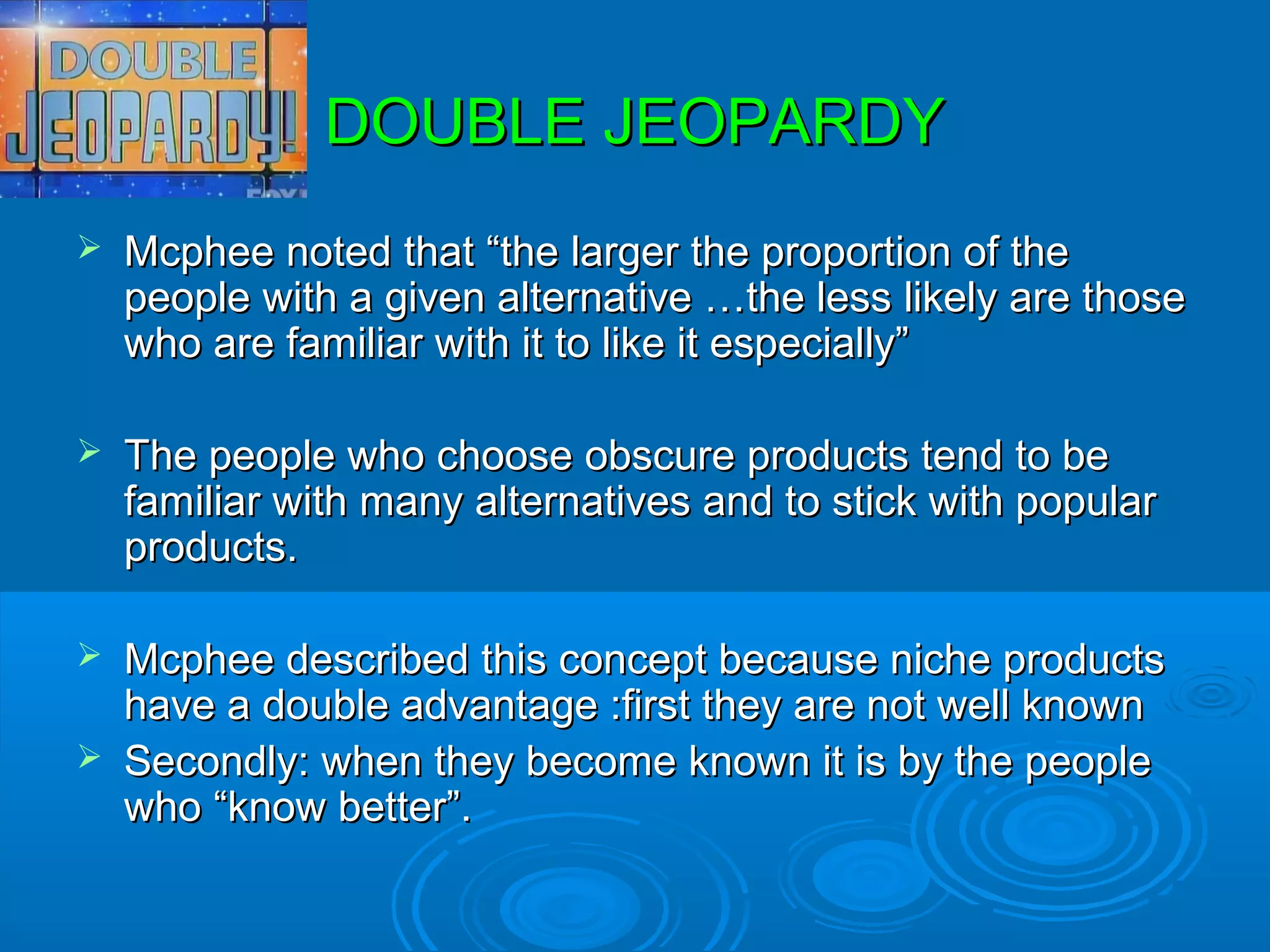 DOUBLE JEOPARDY
   Mcphee noted that “the larger the proportion of the
    people with a given alternative …the less likely are those
    who are familiar with it to like it especially”

   The people who choose obscure products tend to be
    familiar with many alternatives and to stick with popular
    products.

   Mcphee described this concept because niche products
    have a double advantage :first they are not well known
   Secondly: when they become known it is by the people
    who “know better”.
 