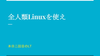 全人類Linuxを使え
本日二回目のLT
 
