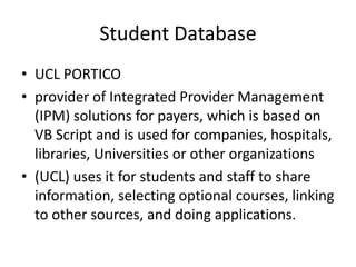 Student Database
• UCL PORTICO
• provider of Integrated Provider Management
  (IPM) solutions for payers, which is based on
  VB Script and is used for companies, hospitals,
  libraries, Universities or other organizations
• (UCL) uses it for students and staff to share
  information, selecting optional courses, linking
  to other sources, and doing applications.
 