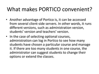 What makes PORTICO convenient?
• Another advantage of Portico is, it can be accessed
  from several client-side servers. In other words, it runs
  different versions, such as administration version,
  students’ version and teachers’ version.
• In the case of selecting optional courses,
  administration can log in Portico to see how many
  students have chosen a particular course and manage
  it. If there are too many students in one course, the
  administrator can suggest students to change their
  options or extend the classes.
 