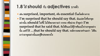  เช่น surprised, important, หรือ essential (ในสไตล์ทางการ)
 I’m surprised that he should say that. ฉันแปลกใจที่เขาพูด
อย่างนั้น (should ในที่นี้ ไม่ได้หมายความว่า ควรจะ หรือน่าจะ ถ้าพูดว่า I’m
surprised that he said that. คือได้ยินเองได้รู้ว่าหรือแน่ใจว่าเขาพูดอย่าง
นั้น แต่ถ้าใช้ …that he should say that. จะมีความหมายทานองว่า ได้ยิน
มาว่าเขาพูดอย่างนั้นและรู้สึกประหลาดใจ
1.8 ใช้ should กับ adjectives บางตัว
 