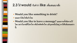  Would you like something to drink?
 คุณอยากได้อะไรดื่มบ้างไหม
 Would you like to leave a message? คุณอยากจะทิ้งข้อความไว้
ไหม (อย่างในกรณีที่ไปหาใคร หรือโทรศัพท์หาใคร แล้วบุคคลนั้นไม่อยู่ อาจได้รับข้อเสนออย่าง
นี้)
2.3 ใช้ would กับคาว่า like เพื่อเสนอบางสิ่ง
 