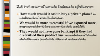  How much would it cost to buy a private plane? มัน
จะต้องใช้เงินเท่าไหร่นะในการที่จะซื้อเครื่องบินส่วนตัว
 We would be more successful if we exported more.
เราจะประสบความสาเร็จกว่านี้ ถ้าเราส่งออกมากกว่านี้ (คงเกิดขึ้น แต่เราไม่ได้ทา)
 They would not have gone bankrupt if they had
diversified their product line. พวกเขาคงไม่ล้มละลายถ้าได้ขยายไลน์
ผลิตภัณฑ์ให้หลากหลาย (ความเป็นจริงคือ ไม่ได้ขยายไลน์ และล้มละลายไปแล้ว)
2.5 สาหรับสถานการณ์ในความคิด คือเพียงแต่คิด อยู่ในจินตนาการ
 