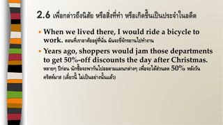  When we lived there, I would ride a bicycle to
work. ตอนที่เราอาศัยอยู่ที่นั่น ฉันจะขี่จักรยานไปทางาน
 Years ago, shoppers would jam those departments
to get 50%-off discounts the day after Christmas.
หลายๆ ปีก่อน นักซื้อจะพากันไปออตามแผนกต่างๆ เพื่อจะได้ส่วนลด 50% หลังวัน
คริสต์มาส (เดี๋ยวนี้ ไม่เป็นอย่างนั้นแล้ว)
2.6 เพื่อกล่าวถึงนิสัย หรือสิ่งที่ทา หรือเกิดขึ้นเป็นประจาในอดีต
 