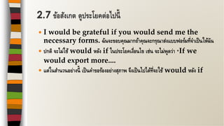  I would be grateful if you would send me the
necessary forms. ฉันจะขอบคุณมากถ้าคุณจะกรุณาส่งแบบฟอร์มที่จาเป็นให้ฉัน
 ปกติ จะไม่ใช้ would หลัง if ในประโยคเงื่อนไข เช่น จะไม่พูดว่า *If we
would export more....
 แต่ในสานวนอย่างนี้ เป็นคาขอร้องอย่างสุภาพ จึงเป็นไปได้ที่จะใช้ would หลัง if
2.7 ข้อสังเกต ดูประโยคต่อไปนี้
 